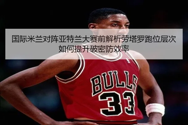 国际米兰对阵亚特兰大赛前解析劳塔罗跑位层次如何提升破密防效率